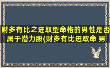 财多有比之进取型命格的男性是否属于潜力股(财多有比进取命 男，潜力中枢)